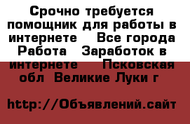 Срочно требуется помощник для работы в интернете. - Все города Работа » Заработок в интернете   . Псковская обл.,Великие Луки г.